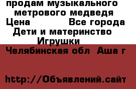 продам музыкального 1,5 метрового медведя  › Цена ­ 2 500 - Все города Дети и материнство » Игрушки   . Челябинская обл.,Аша г.